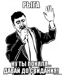 РЫГА ну ты поняля... давай до свидания!
