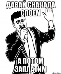давай сначала споем а потом заплатим