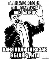 Та яке я сьогодні точно буду на акробатиці Ваня коли ти казав в білярд йти