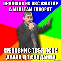 Прийшов на ИКС Фактор а мені там говорят Хреновий с тєбя Лєпс ДАВАЙ ДО СВИДАНЬЯ