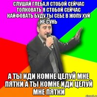 Слушай Глеба,Я стобой сейчас толковать я стобой сейчас кайфовать буду,ты себе в жопу хуй не сунь А ты иди коМне целуй мне пятки А ты комне иди целуй мне пятки