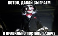 КОТОВ, ДАВАЙ СЫГРАЕМ В ПРАВИЛЬНО ПОСТАВЬ ЗАДАЧУ