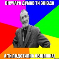 Внучара думав ти звізда а ти,подстилка общяжна!