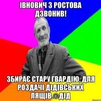 Івнович з Ростова дзвонив! збирає стару гвардію, для роздачі дідівських лящів.©ДІД