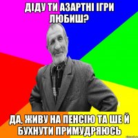 діду ти азартні ігри любиш? да, живу на пенсію та ше й бухнути примудряюсь