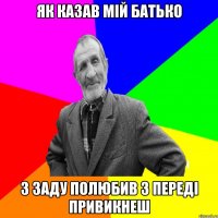 як казав мій батько з заду полюбив з переді привикнеш