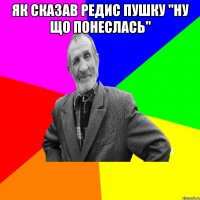 Як сказав редис пушку "ну що понеслась" 