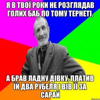 я в твої роки не розглядав голих баб по тому тернеті, а брав ладну дівку, платив їй два рубеля і вів її за сарай