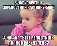 В Чат Упоротых зарепостили картинку-баян А нафиг ты её репостишь по 1000 раз, дупень?