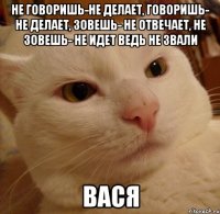 не говоришь-не делает, говоришь- не делает, зовешь- не отвечает, не зовешь- не идет ведь не звали Вася