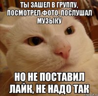Ты зашел в группу, посмотрел фото, послушал музыку но не поставил лайк, не надо так