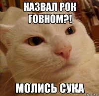 назвал рок говном?! молись сука