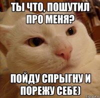 Ты что, пошутил про меня? Пойду спрыгну и порежу себе)