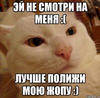 Эй не смотри на меня :( Лучше полижи мою жопу :)