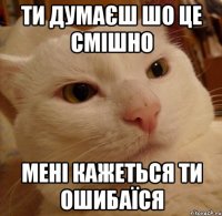 ти думаєш шо це смішно Мені кажеться ти ошибаїся