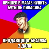 Пришел в магаз купить бутыль пивасика продавщица-братуха 2 дала