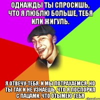 Однажды ты спросишь, что я люблю больше, тебя или жигуль. Я отвечу-тебя, и мы потрахаемся, но ты так и не узнаешь, что я поспорил с пацами, что отымею тебя