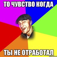 то чувство когда ты не отработал