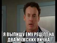  я выпишу ему рецепт на два мужских яичка