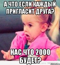 А что если каждый пригласит друга? Нас что 2000 будет?