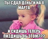 Ты сдал деньги на 8 марта И сидишь теперь пиздишь об этом???