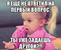 Я ещё не ответил на первый вопрос, Ты уже задаешь другой?!!