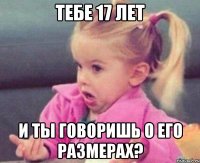 Тебе 17 лет И ты говоришь о его размерах?