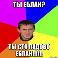 Ты еблан? Ты сто пудово еблан!!!!!!