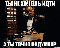 ты не хочешь идти а ты точно подумал?