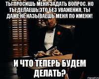 ты просишь меня задать вопрос. но ты делаешь это без уважения, ты даже не называешь меня по имени! и что теперь будем делать?