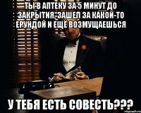 Ты в аптеку за 5 минут до закрытия, зашел за какой-то ерундой и ещё возмущаешься у тебя есть совесть???