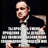 Ты просишь у меня прощения ,но ты делаешь без уважения !назови меня своим доном и поцелуй мне руку !!!