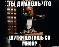 ТЫ ДУмаешь что шутки шутишь со мной?