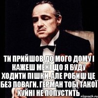 ти прийшов до мого дому і кажеш мені що я буду ходити пішки, але робиш це без поваги. герман тобі такої хуйні не попустить