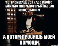 Ты насмехаешься надо мной с каким то типом, который назвал меня дебилом а потом просишь моей помощи