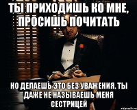 ты приходишь ко мне, просишь почитать но делаешь это без уважения. ты даже не называешь меня сестрицей