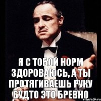 я с тобой норм здороваюсь, а ты протягиваешь руку будто это бревно