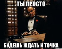 ты просто будешь ждать и точка