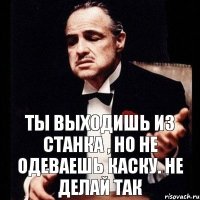 Ты выходишь из станка , но не одеваешь каску. Не делай так