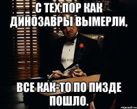 С тех пор как динозавры вымерли, все как-то по пизде пошло.