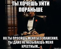 Ты хочешь уйти пораньше но ты просишь меня без уважения. Ты даже не называешь меня крестным...