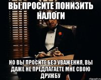 Вы просите понизить налоги Но Вы просите без уважения, Вы даже не предлагаете мне свою дружбу