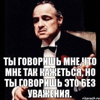 ТЫ ГОВОРИШЬ МНЕ,ЧТО МНЕ ТАК КАЖЕТЬСЯ, НО ТЫ ГОВОРИШЬ ЭТО БЕЗ УВАЖЕНИЯ.