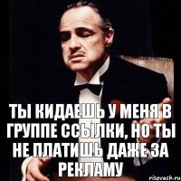 ты кидаешь у меня в группе ссылки, но ты не платишь даже за рекламу