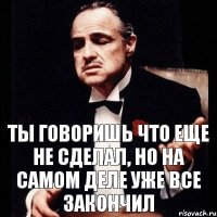 Ты говоришь что еще не сделал, но на самом деле уже все закончил