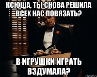 Ксюша, ты снова решила всех нас повязать? В игрушки играть вздумала?