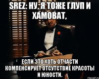 srez: Ну, я тоже глуп и хамоват, если это хоть отчасти компенсирует отсутствие красоты и юности.