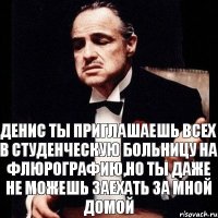 Денис ты приглашаешь всех в студенческую больницу на флюрографию,но ты даже не можешь заехать за мной домой