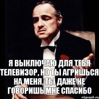 Я выключаю для тебя телевизор, но ты агришься на меня, ты даже не говоришь мне спасибо