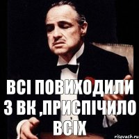 всі повиходили з вк ,приспічило всіх